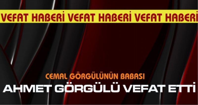 AHMET GÖRGÜLÜ VEFAT ETTİ